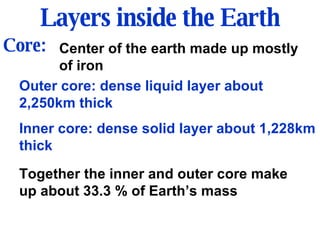 Layers inside the Earth Core: Center of the earth made up mostly of iron Outer core: dense liquid layer about 2,250km thick Inner core: dense solid layer about 1,228km thick Together the inner and outer core make up about 33.3 % of Earth’s mass 