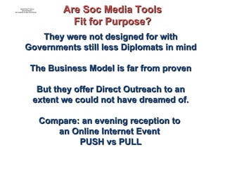 They were not designed for with Governments still less Diplomats in mind The Business Model is far from proven But they offer Direct Outreach to an extent we could not have dreamed of. Compare: an evening reception to  an Online Internet Event  PUSH vs PULL Are Soc Media Tools Fit for Purpose? 