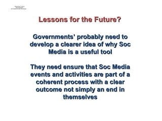 Governments’ probably need to develop a clearer idea of why Soc Media is a useful tool They need ensure that Soc Media events and activities are part of a coherent process with a clear outcome not simply an end in themselves Lessons for the Future? 
