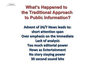 Advent of 24/7 News leads to: short attention span  Over emphasis on the Immediate Lack of analysis Too much editorial power News as Entertainment No story staying power  30 second sound bite What’s Happened to  the Traditional Approach to Public Information? 