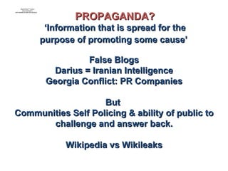 False Blogs Darius = Iranian Intelligence Georgia Conflict: PR Companies But  Communities Self Policing & ability of public to challenge and answer back. Wikipedia vs Wikileaks PROPAGANDA? ‘ Information that is spread for the purpose of promoting some cause’   