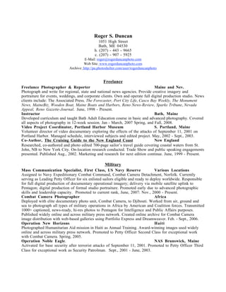 Roger S. Duncan
                                               1051 High Street
                                               Bath, ME 04530
                                            h. (207) - 443 - 9665
                                            c. (207) - 907 - 5925
                                      E-Mail: roger@rogerduncanphoto.com
                                     Web Site: www.rogerduncanphoto.com
                            Archive: http://pa.photoshelter.com/user/rogerduncanphoto


                                                  Freelance
Freelance Photographer & Reporter                                               Maine and Nev.
Photograph and write for regional, state and national news agencies. Provide creative imagery and
portraiture for events, weddings, and corporate clients. Own and operate full digital production studio. News
clients include: The Associated Press, The Forecaster, Port City Life, Casco Bay Weekly, The Monument
News, MaineBiz, Wooden Boat, Maine Boats and Harbors, Reno News-Review, Sparks Tribune, Nevada
Appeal, Reno Gazette-Journal. June, 1998 - Present.
Instructor                                                                      Bath, Maine
Developed curriculum and taught Bath Adult Education course in basic and advanced photography. Covered
all aspects of photography in 12-week session. Jan - March, 2007 Spring, and Fall, 2008.
Video Project Coordinator, Portland Harbor Museum                               S. Portland, Maine
Volunteer director of video documentary exploring the effects of the attacks of September 11, 2001 on
Portland Harbor. Managed schedule, interviewed subjects and edited project. May, 2002 - Sept., 2003.
Co-Author, The Cruising Guide to the New England Coast                          New England
Researched, co-authored and photo edited 700-page sailor’s travel guide covering coastal waters from St.
John, NB to New York City. On-location research conducted. Trade Show and public speaking engagements
presented. Published Aug., 2002. Marketing and research for next edition continue. June, 1999 - Present.

                                                   Military
Mass Communication Specialist, First Class, US Navy Reserve                       Various Locations
Assigned to Navy Expeditionary Combat Command, Combat Camera Detachment, Norfolk. Currently
serving as Leading Petty Officer for six enlisted sailors eligible and ready to deploy worldwide. Responsible
for full digital production of documentary operational imagery; delivery via mobile satellite uplink to
Pentagon; digital production of formal studio portraiture. Promoted early due to advanced photographic
skills and leadership capacity. Promoted to current rank, June, 2007: Nov., 2000 - Present.
Combat Camera Photographer                                                        Africa
Deployed with elite documentary photo unit, Combat Camera, to Djibouti. Worked from air, ground and
sea to photograph all types of military operations in Africa by American and Coalition forces. Transmitted
1000+ captioned, news-ready, hi-res photos to Pentagon for Intelligence and Public Affairs purposes.
Published widely online and across military press network. Created online archive for Combat Camera
image distribution with web-based galleries using Portfolio Express and Dreamweaver. Feb. - Sept., 2006.
Operation New Horizons                                                            Haiti
Photographed Humanitarian Aid mission in Haiti as Annual Training. Award-winning images used widely
online and across military press network. Promoted to Petty Officer Second Class for exceptional work
with Combat Camera. Spring, 2005.
Operation Noble Eagle.                                                            NAS Brunswick, Maine
Activated for base security after terrorist attacks of September 11, 2001. Promoted to Petty Officer Third
Class for exceptional work as Security Patrolman. Sept., 2001 - June, 2003.
 