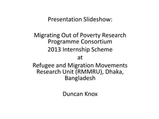 Presentation Slideshow: 
Migrating Out of Poverty Research 
Programme Consortium 
2013 Internship Scheme 
at 
Refugee and Migration Movements 
Research Unit (RMMRU), Dhaka, 
Bangladesh 
Duncan Knox 
 