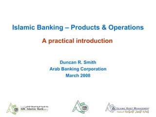 Islamic Banking – Products & Operations A practical introduction Duncan R. Smith Arab Banking Corporation March 2008 