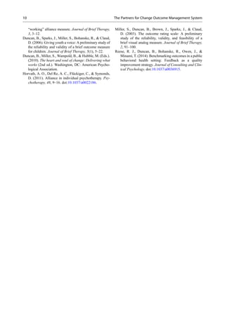 “working” alliance measure. Journal of Brief Therapy,
3, 3–12.
Duncan, B., Sparks, J., Miller, S., Bohanske, R., & Claud,
D. (2006). Giving youth a voice: A preliminary study of
the reliability and validity of a brief outcome measure
for children. Journal of Brief Therapy, 5(1), 5–22.
Duncan, B., Miller, S., Wampold, B., & Hubble, M. (Eds.).
(2010). The heart and soul of change: Delivering what
works (2nd ed.). Washington, DC: American Psycho-
logical Association.
Horvath, A. O., Del Re, A. C., Flückiger, C., & Symonds,
D. (2011). Alliance in individual psychotherapy. Psy-
chotherapy, 48, 9–16. doi:10.1037/a0022186.
Miller, S., Duncan, B., Brown, J., Sparks, J., & Claud,
D. (2003). The outcome rating scale: A preliminary
study of the reliability, validity, and feasibility of a
brief visual analog measure. Journal of Brief Therapy,
2, 91–100.
Reese, R. J., Duncan, B., Bohanske, R., Owen, J., &
Minami, T. (2014). Benchmarking outcomes in a public
behavioral health setting: Feedback as a quality
improvement strategy. Journal of Consulting and Clin-
ical Psychology. doi:10.1037/a0036915.
10 The Partners for Change Outcome Management System
 