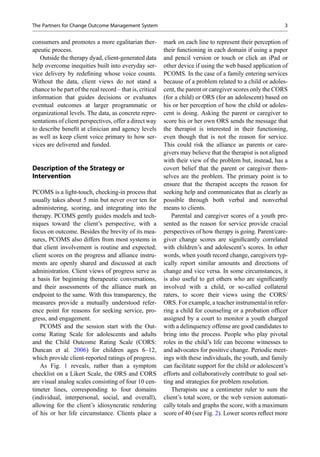 consumers and promotes a more egalitarian ther-
apeutic process.
Outside the therapy dyad, client-generated data
help overcome inequities built into everyday ser-
vice delivery by redeﬁning whose voice counts.
Without the data, client views do not stand a
chance to be part of the real record – that is, critical
information that guides decisions or evaluates
eventual outcomes at larger programmatic or
organizational levels. The data, as concrete repre-
sentations of client perspectives, offer a direct way
to describe beneﬁt at clinician and agency levels
as well as keep client voice primary to how ser-
vices are delivered and funded.
Description of the Strategy or
Intervention
PCOMS is a light-touch, checking-in process that
usually takes about 5 min but never over ten for
administering, scoring, and integrating into the
therapy. PCOMS gently guides models and tech-
niques toward the client’s perspective, with a
focus on outcome. Besides the brevity of its mea-
sures, PCOMS also differs from most systems in
that client involvement is routine and expected;
client scores on the progress and alliance instru-
ments are openly shared and discussed at each
administration. Client views of progress serve as
a basis for beginning therapeutic conversations,
and their assessments of the alliance mark an
endpoint to the same. With this transparency, the
measures provide a mutually understood refer-
ence point for reasons for seeking service, pro-
gress, and engagement.
PCOMS and the session start with the Out-
come Rating Scale for adolescents and adults
and the Child Outcome Rating Scale (CORS:
Duncan et al. 2006) for children ages 6–12,
which provide client-reported ratings of progress.
As Fig. 1 reveals, rather than a symptom
checklist on a Likert Scale, the ORS and CORS
are visual analog scales consisting of four 10 cen-
timeter lines, corresponding to four domains
(individual, interpersonal, social, and overall),
allowing for the client’s idiosyncratic rendering
of his or her life circumstance. Clients place a
mark on each line to represent their perception of
their functioning in each domain if using a paper
and pencil version or touch or click an iPad or
other device if using the web based application of
PCOMS. In the case of a family entering services
because of a problem related to a child or adoles-
cent, the parent or caregiver scores only the CORS
(for a child) or ORS (for an adolescent) based on
his or her perception of how the child or adoles-
cent is doing. Asking the parent or caregiver to
score his or her own ORS sends the message that
the therapist is interested in their functioning,
even though that is not the reason for service.
This could risk the alliance as parents or care-
givers may believe that the therapist is not aligned
with their view of the problem but, instead, has a
covert belief that the parent or caregiver them-
selves are the problem. The primary point is to
ensure that the therapist accepts the reason for
seeking help and communicates that as clearly as
possible through both verbal and nonverbal
means to clients.
Parental and caregiver scores of a youth pre-
sented as the reason for service provide crucial
perspectives of how therapy is going. Parent/care-
giver change scores are signiﬁcantly correlated
with children’s and adolescent’s scores. In other
words, when youth record change, caregivers typ-
ically report similar amounts and directions of
change and vice versa. In some circumstances, it
is also useful to get others who are signiﬁcantly
involved with a child, or so-called collateral
raters, to score their views using the CORS/
ORS. For example, a teacher instrumental in refer-
ring a child for counseling or a probation ofﬁcer
assigned by a court to monitor a youth charged
with a delinquency offense are good candidates to
bring into the process. People who play pivotal
roles in the child’s life can become witnesses to
and advocates for positive change. Periodic meet-
ings with these individuals, the youth, and family
can facilitate support for the child or adolescent’s
efforts and collaboratively contribute to goal set-
ting and strategies for problem resolution.
Therapists use a centimeter ruler to sum the
client’s total score, or the web version automati-
cally totals and graphs the score, with a maximum
score of 40 (see Fig. 2). Lower scores reﬂect more
The Partners for Change Outcome Management System 3
 
