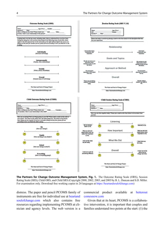 distress. The paper and pencil PCOMS family of
instruments are free for individual use at heartand
soulofchange.com which also contains free
resources regarding implementing PCOMS at cli-
nician and agency levels. The web version is a
commercial product available at betterout
comesnow.com
Given that at its heart, PCOMS is a collabora-
tive intervention, it is important that couples and
families understand two points at the start: (1) the
The Partners for Change Outcome Management System, Fig. 1. The Outcome Rating Scale (ORS), Session
Rating Scale (SRS), Child ORS, and Child SRS (Copyright 2000, 2002, 2003, and 2003 by B. L. Duncan and S.D. Miller.
For examination only. Download free working copies in 24 languages at https://heartandsoulofchange.com)
4 The Partners for Change Outcome Management System
 