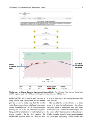 ORS and CORS will be used to track outcome in
every session and (2) the ORS and the CORS
provide a way to make sure that the client’s
voice about progress is not only heard but remains
central. Introducing the ORS to families requires
tailoring the talk to the age, understanding capa-
bility, and level of attention of multiple family or
couple members. In the ﬁrst meeting, the
ORS/CORS pinpoints where the client sees him
or herself, allowing for an ongoing comparison in
later sessions.
The task after the score is totaled is to make
sense of it with the ﬁnal authority – the client.
Everyone needs to understand what their score
means and have a shared understanding of how
the scores reﬂect their reason for seeking therapy.
It helps to put the forms (or laptop or other device)
out on an open surface (e.g., coffee table) where
The Partners for Change Outcome Management System, Fig. 2. The web-based Child Outcome Rating Scale
(CORS) (top) and graph with CORS scores and expected treatment response (ETR) (bottom)
The Partners for Change Outcome Management System 5
 