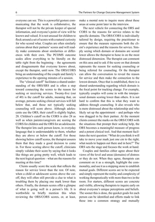 everyone can see. This is a powerful gesture com-
municating that the work is collaborative, the
therapist will not be the private keeper of special
information, and everyone’s point of view will be
known and valued. It is not unusual for children to
ﬂock around a set of scores with a natural curiosity
for who scored what. Couples are often similarly
curious about their partners’ scores and will read-
ily make comments about similarities or differ-
ences with their own. The PCOMS outcome
scales allow everything to be literally on the
table right from the beginning – the agreements
and disagreements that everyone knows about,
except the therapist, until now. The ORS/CORS
bring an understanding of the couple and family’s
experience to the opening minutes of a session.
The “clinical cutoff” facilitates a shared under-
standing of the ORS/SRS and is often a step
toward connecting the scores to the reason for
seeking or receiving services. Twenty-ﬁve (out
of 40) is the cutoff for adults, meaning that, on
average, persons seeking clinical services will fall
below that, and those not typically seeking
counseling will score above. Although adoles-
cents use the ORS, their cutoff is slightly higher,
28. Children’s cutoff on the CORS is also 28 as
well as when parents/caregivers are scoring the
CORS for children and the ORS for an adolescent.
The therapist lets each person know, in everyday
language that is understandable to them, whether
they are above or below the cutoff. For those
showing below cutoff scores, the therapist assures
them that they made a good decision to come
in. For those scoring above the cutoff, clinicians
simply validate their score by saying that it looks
like things are going pretty well, which leads to
the next logical question – what are the reasons for
meeting at this time?
Clients usually score the scale that reﬂects the
reason for service lower than the rest. Of note,
when a child or adolescent scores above the cut-
off, they will often still provide a clue to what is
troubling them by placing one mark lower than
others. Finally, the domain scores offer a glimpse
of what is going well in a person’s life. It is
worthwhile to brieﬂy mention this when
reviewing the ORS/CORS scores, or, at least,
make a mental note to inquire more about these
areas at some point later in the interview.
The next vehicle for connecting the ORS and
CORS to the reasons for service relates to the
speciﬁc domains. The ORS/CORS is individually
tailored by design, requiring the practitioner to
ensure that the measure represents both the cli-
ent’s experience and the reasons for service. Sim-
ply seeing which domain or domains are scored
lower allows the therapist to hone in on the most
distressed dimension. The therapist can comment
on this area and to ask if the score on that domain
represents the reason for seeking counseling or
being referred for counseling. Or the therapist
can allow the conversation to reveal the reason
for service and then make the connection to the
lowest domain. Once that is established, there is a
shared understanding regarding which domain is
the focal point for tracking change. For example,
typically couples will come in with the interper-
sonal domain scoring lower than others. It is not
hard to conﬁrm that this is what they want to
address through counseling. It also reveals who
is more distressed about the relationship and who
likely set up the appointment – and perhaps who
was dragged in by their partner. At the moment
clients connect the marks on the ORS/CORS with
the situations that prompt their seeking help, the
ORS becomes a meaningful measure of progress
and a potent clinical tool. And that moment facil-
itates the next question: “What do you think it will
take to move your mark just one cm to the right;
what needs to happen out there and in here?” The
ORS sets the stage and focuses the work at hand.
Couples and families either agree about their
views of the level and areas (domains) of distress
or they do not. When they agree, therapists can
comment on it as a strength, highlight the com-
monality, and use it as a stepping stone to establish
mutual goals. Different scores are to be expected
and simply represent the reality and complexity of
working therapeutically with more than two in the
room. For starters, different scores are concrete
and visible, allowing therapists to inquire early on
about everyone’s unique perceptions and beliefs.
The sooner this is done, the quicker goals for each
person can be identiﬁed and efforts made to link
these into a common strategy and mutually
6 The Partners for Change Outcome Management System
 