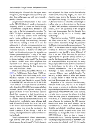 desired endpoint. Alternatively, discrepant scores
may persist, and therapists can successfully vali-
date those differences and still work toward a
positive outcome.
Disagreements between clients in their scores
on the ORS/CORS simply speak to the dynamics
frequently present in couple and family therapy.
The instrument just puts those differences front
and center in the ﬁrst minutes of the session. The
ORS/CORS gives an instant read on things like
who is in the most distress about relationship
and/or youth problems and who perhaps was
coerced into therapy. Not surprisingly, in couple
work the one wanting to work on or save the
relationship is often the one demonstrating more
distress on the ORS. Similarly, the youth, who is
essentially mandated to therapy, will often score
higher on the outcome measure (in less distress)
than the parent or caregiver’s rating of the youth.
Also not surprising is that the one who is dragged
to therapy is often over the cutoff. The discussion
of distress via ORS scores shines a light on these
important issues allowing their open discussion
and subsequent planning for how therapy can
meet each individual’s needs.
The Session Rating Scale (SRS; Duncan et al.
2003) or Child Session Rating Scale (CSRS; see
Fig. 1), also four item visual analog scales, cover
the classic elements of the alliance (Bordin 1979)
and are given toward the end of a session. Similar
to the ORS/CORS, each line on the SRS/CSRS is
10 cm and can be scored manually or electroni-
cally. Use of the SRS/CSRC encourages all client
feedback, positive and negative, creating a safe
space for clients to voice their honest opinions
about their connection to their therapist and to
therapy. Introducing the SRS/CSRS works best
as a natural extension of the therapist’s style. For
clients to feel comfortable giving alliance feed-
back, it has to be clear that there is no “bad news”
on the alliance measure and that the therapist truly
wants to know how he or she can improve the
client experience of the therapy – and is not
looking for compliments or is fearful about receiv-
ing feedback.
Clients tend to score all alliance measures very
high and the SRS/CSRS is no exception. For
clients scoring above the cutoff of 36, the therapist
need only thank the client, inquire about what the
client found particularly helpful, and invite the
client to please inform the therapist if anything
can improve the therapy. For clients scoring below
36, the conversation is similar but also attempts to
explore what can be done to improve the therapy.
The SRS/CSRS provides a structure to address the
alliance, allows an opportunity to ﬁx any prob-
lems, and demonstrates that the therapist does
more than give lip service to forming good
relationships.
After the ﬁrst session, PCOMS simply asks:
Are things better or not? The longer therapy con-
tinues without measurable change, the greater the
likelihood of drop out and/or a poor outcome. The
ORS/CORS scores are used to engage the couple
or family in a discussion about progress, and more
importantly, what should be done differently if
there is not any. While there may be agreement
regarding the two possible change scenarios, it
may be that there are different views. For exam-
ple, as depicted below, a spouse may be seeing
things improve because his partner has returned to
live in the home, but her view of the situation
indicates deterioration. This is of course the
challenge – to create a therapeutic context where
everyone, different views and all, beneﬁts. The
best way to judge success is when both persons
in a couple beneﬁt or when both the youth and
caregiver demonstrate gains in therapy.
Regardless of the congruence or discrepancy
between client scores, the task of the therapist
from session to session is to identify client per-
ceptions of progress and the alliance and respond
appropriately. When ORS/CORS scores increase,
a crucial step to empower the change is to help
clients see any gains as a consequence of their
own efforts. It is interesting to see how a simple
jump of even a few points on the ORS can spur
conversation about how small changes can be
carried forward to address the problems at hand.
Reliable and clinically signiﬁcant change pro-
vides helpful metrics to gauge noted gains. Reli-
able change is a change of 6 points or more on the
ORS/CORS and is likely not due to chance or
measurement error. Clinically signiﬁcant change
is a change of 6 points or more on the ORS/CORS
and crossing the clinical cutoff (25 for adults;
The Partners for Change Outcome Management System 7
 
