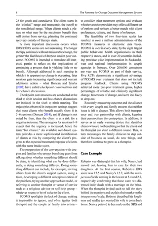 28 for youth and caretakers). The client starts in
the “clinical” range and transcends the cutoff to
the nonclinical range. When clients reach a pla-
teau or what may be the maximum beneﬁt they
will derive from service, planning for continued
recovery outside of therapy starts.
A more important discussion occurs when
ORS/CORS scores are not increasing. The longer
therapy continues without measurable change, the
greater the likelihood of dropout and/or poor out-
come. PCOMS is intended to stimulate all inter-
ested parties to reﬂect on the implications of
continuing a process that is yielding little or no
beneﬁt. Although addressed in each meeting in
which it is apparent no change is occurring, later
sessions gain increasing signiﬁcance and warrant
additional action – what Duncan and Sparks
(2002) have called checkpoint conversations and
last chance discussions.
Checkpoint conversations are conducted at the
third to sixth session and last-chance discussions
are initiated in the sixth to ninth meeting. The
trajectories observed in outpatient settings suggest
that most clients who beneﬁt usually show it in
3–6 sessions (Duncan 2014); and if change is not
noted by then, then the client is at a risk for a
negative outcome. The same goes for sessions 6–9
except that the urgency is increased, hence the
term “last chance.” An available web-based sys-
tem provides a more sophisticated identiﬁcation
of clients at risk by comparing the client’s pro-
gress to the expected treatment response of clients
with the same intake score.
The progression of the conversation with cou-
ples and families who are not beneﬁting goes from
talking about whether something different should
be done, to identifying what can be done differ-
ently, to doing something different. Doing some-
thing different can include, for example, inviting
others from the client’s support system, using a
team, developing a different conceptualization of
the problem, trying another approach or model, or
referring to another therapist or venue of service
such as a religious advisor or self-help group –
whatever seems to be of value to the client.
PCOMS spotlights the lack of change, making
it impossible to ignore, and often ignites both
therapist and the couple or family into action –
to consider other treatment options and evaluate
whether another provider may offer a different set
of options and perhaps a better match with client
preferences, culture, and frame of reference.
The feasibility of two four-item scales has
resulted in over a million administrations of the
PCOMS measures in electronic data bases.
PCOMS is used in every state, by the eight largest
public behavioral health organizations in their
respective states, and in over 20 countries includ-
ing province-wide implementation in Saskatche-
wan and national implementation in couple
agencies in Norway. Over 200,000 consumers
per year use PCOMS as part of their service.
Five RCTs demonstrate a signiﬁcant advantage
of PCOMS over treatment that does not include
progress feedback. Clients using PCOMS
achieved more pre–post treatment gains, higher
percentages of reliable and clinically signiﬁcant
change, faster rates of change, and were less likely
to drop out.
Routinely measuring outcome and the alliance
with every couple and family ensures that neither
issue is left to chance. This allows both transpar-
ency and true partnership with clients, keeping
their perspectives the centerpiece. In addition, it
serves as an early warning device that identiﬁes
clients who are not beneﬁting so that the client and
the therapist can chart a different course. This, in
turn encourages the family clinician to step out-
side of business as usual, do new things, and
therefore continue to grow as a therapist.
Case Example
Roberto was distraught that his wife, Nancy, had
moved out, leaving him to care for their two
daughters. At the ﬁrst session, Roberto’s ORS
score was 17.5 and Nancy’s 12.7, with the inter-
personal scale coming in the lowest at 5.4 and 2.2,
respectively, conﬁrming that these were two dis-
tressed individuals with a marriage on the brink.
When the therapist invited each to tell the story
behind the numbers and explain their marks on the
interpersonal scale, Roberto described his loneli-
ness and said he just wanted his wife to come back
home. Nancy pointed to her mark on the ORS and
8 The Partners for Change Outcome Management System
 