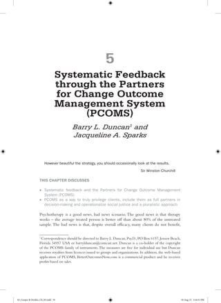 5
Systematic Feedback
through the Partners
for Change Outcome
Management System
(PCOMS)
Barry L. Duncan1
and
Jacqueline A. Sparks
However beautiful the strategy, you should occasionally look at the results.
Sir Winston Churchill
THIS CHAPTER DISCUSSES
•	 Systematic feedback and the Partners for Change Outcome Management
System (PCOMS)
•	 PCOMS as a way to truly privilege clients, include them as full partners in
decision-making and operationalize social justice and a pluralistic approach
Psychotherapy is a good news, bad news scenario. The good news is that therapy
works – the average treated person is better off than about 80% of the untreated
sample. The bad news is that, despite overall efficacy, many clients do not benefit,
1
Correspondence should be directed to Barry L.Duncan,Psy.D.,PO Box 6157,Jensen Beach,
Florida 34957 USA or barrylduncan@comcast.net. Duncan is a co-holder of the copyright
of the PCOMS family of instruments.The measures are free for individual use but Duncan
receives royalties from licences issued to groups and organizations. In addition, the web-based
application of PCOMS, BetterOutcomesNow.com is a commercial product and he receives
profits based on sales.
05_Cooper & Dryden_Ch_05.indd 55 10-Aug-15 5:16:51 PM
 