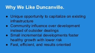 Why We Like Duncanville.
● Unique opportunity to capitalize on existing
infrastructure
● Community influence over development
instead of outsider dealings
● Small incremental developments foster
healthy growth with lower risk
● Fast, efficient, and results oriented

 