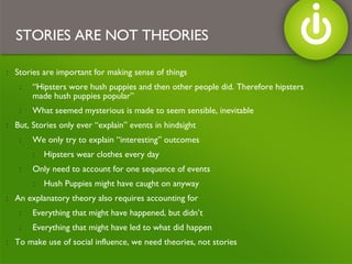 Stories are important for making sense of things “ Hipsters wore hush puppies and then other people did. Therefore hipsters made hush puppies popular” What seemed mysterious is made to seem sensible, inevitable But, Stories only ever “explain” events in hindsight We only try to explain “interesting” outcomes Hipsters wear clothes every day Only need to account for one sequence of events Hush Puppies might have caught on anyway An explanatory theory also requires accounting for  Everything that might have happened, but didn’t Everything that might have led to what did happen To make use of social influence, we need theories, not stories STORIES ARE NOT THEORIES 