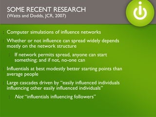 Computer simulations of influence networks Whether or not influence can spread widely depends mostly on the network structure If network permits spread, anyone can start something; and if not, no-one can Influentials at best modestly better starting points than average people Large cascades driven by “easily influenced individuals influencing other easily influenced individuals”  Not  “influentials influencing followers” SOME RECENT RESEARCH (Watts and Dodds, JCR, 2007) 