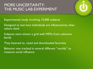 Experimental study involving 15,000 subjects Designed to test how Individuals are influenced by what others think  Subjects were shown a grid with MP3s from unknown bands They listened to, rated and downloaded favorites Behavior was tracked in several different “worlds” to measure social influence MORE UNCERTAINTY: THE MUSIC LAB EXPERIMENT 