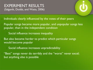 Individuals clearly influenced by the votes of their peers Popular songs became more popular, and unpopular songs less popular, than in the independent condition Social influence increases inequality But also became harder to predict which particular songs would become popular Social influence increases unpredictability “Best” songs never do terribly and the “worst” never excel; but anything else is possible  EXPERIMENT RESULTS   (Salganik, Dodds, and Watts, 2006) 