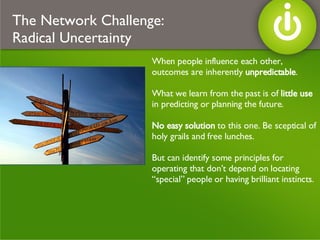 When people influence each other, outcomes are inherently  unpredictable . What we learn from the past is of  little use  in predicting or planning the future. No easy solution  to this one. Be sceptical of holy grails and free lunches. But can identify some principles for operating that don’t depend on locating “special” people or having brilliant instincts. The Network Challenge:  Radical Uncertainty 
