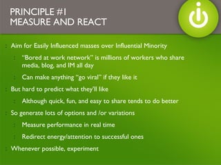 Aim for Easily Influenced masses over Influential Minority “ Bored at work network” is millions of workers who share media, blog, and IM all day Can make anything “go viral” if they like it But hard to predict what they’ll like  Although quick, fun, and easy to share tends to do better So generate lots of options and /or variations Measure performance in real time Redirect energy/attention to successful ones Whenever possible, experiment PRINCIPLE #1 MEASURE AND REACT 