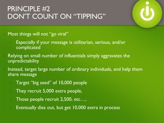 Most things will not “go viral” Especially if your message is utilitarian, serious, and/or complicated  Relying on small number of influentials simply aggravates the unpredictability Instead, target large number of ordinary individuals, and help them share message Target “big seed” of 10,000 people  They recruit 5,000 extra people,  Those people recruit 2,500, etc…,  Eventually dies out, but get 10,000 extra in process PRINCIPLE #2 DON’T COUNT ON “TIPPING” 