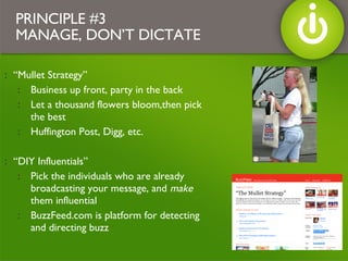 “ Mullet Strategy”  Business up front, party in the back Let a thousand flowers bloom,then pick the best Huffington Post, Digg, etc. “ DIY Influentials”  Pick the individuals who are already broadcasting your message, and  make  them influential BuzzFeed.com is platform for detecting and directing buzz PRINCIPLE #3 MANAGE, DON’T DICTATE 
