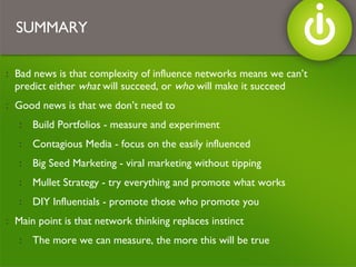 Bad news is that complexity of influence networks means we can’t predict either  what  will succeed, or  who  will make it succeed Good news is that we don’t need to Build Portfolios - measure and experiment Contagious Media - focus on the easily influenced Big Seed Marketing - viral marketing without tipping Mullet Strategy - try everything and promote what works DIY Influentials - promote those who promote you Main point is that network thinking replaces instinct The more we can measure, the more this will be true SUMMARY 