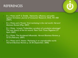 REFERENCES D. J. Watts and P. S. Dodds.  Networks, influence, and public opinion formation.  Journal of Consumer Research,  34(4), 441-458 (2007). D. J. Watts and J. Peretti. Viral marketing in the real world.  Harvard Business Review  (May, 2007) D. J. Watts.  Is Justin Timberlake a product of cumulative advantage?  The new theory of the hit record.  New York Times Magazine  (15 April, 2007)  D. J. Watts. The Accidental Influentials.  Harvard Business Review , p. 22-23 (February, 2007) D. J. Watts and S. Hasker. Marketing in an unpredictable world.  Harvard Business Review , p. 25-30 (September, 2006) 