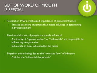 Research in 1950’s emphasized importance of  personal  influence Trusted ties more important than media influence in determining individual opinions Also found that not all people are equally influential A minority of “opinion leaders” or “influentials” are responsible for influencing everyone else Influentials, in turn, influenced by the media Together, these findings led to the “two-step flow” of influence Call this the “influentials hypothesis” BUT OF WORD OF MOUTH IS SPECIAL 
