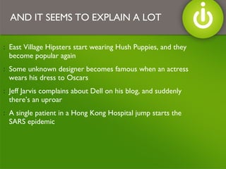 East Village Hipsters start wearing Hush Puppies, and they become popular again Some unknown designer becomes famous when an actress wears his dress to Oscars Jeff Jarvis complains about Dell on his blog, and suddenly there’s an uproar A single patient in a Hong Kong Hospital jump starts the SARS epidemic AND IT SEEMS TO EXPLAIN A LOT 