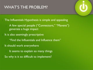 The Influentials Hypothesis is simple and appealing A few special people (“Connectors,” “Mavens”) generate a huge impact  It is also seemingly prescriptive “ Find the Influentials and Influence them” It should work everywhere It seems to explain so many things So why is it so difficult to implement? WHAT’S THE PROBLEM? 