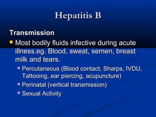 Hepatitis BHepatitis B
TransmissionTransmission
 Most bodily fluids infective during acuteMost bodily fluids infective during acute
illness.eg. Blood, sweat, semen, breastillness.eg. Blood, sweat, semen, breast
milk and tears.milk and tears.
 Percutaneous (Blood contact, Sharps, IVDU,Percutaneous (Blood contact, Sharps, IVDU,
Tattooing, ear piercing, acupuncture)Tattooing, ear piercing, acupuncture)
 Perinatal (vertical transmission)Perinatal (vertical transmission)
 Sexual ActivitySexual Activity
 