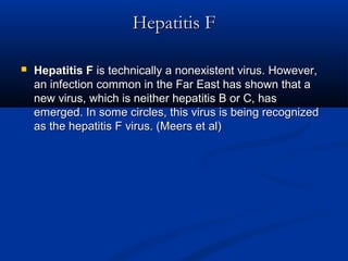Hepatitis FHepatitis F
 Hepatitis FHepatitis F is technically a nonexistent virus. However,is technically a nonexistent virus. However,
an infection common in the Far East has shown that aan infection common in the Far East has shown that a
new virus, which is neither hepatitis B or C, hasnew virus, which is neither hepatitis B or C, has
emerged. In some circles, this virus is being recognizedemerged. In some circles, this virus is being recognized
as the hepatitis F virus. (Meers et al)as the hepatitis F virus. (Meers et al)
 