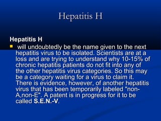 Hepatitis HHepatitis H
Hepatitis HHepatitis H
 will undoubtedly be the name given to the nextwill undoubtedly be the name given to the next
hepatitis virus to be isolated. Scientists are at ahepatitis virus to be isolated. Scientists are at a
loss and are trying to understand why 10-15% ofloss and are trying to understand why 10-15% of
chronic hepatitis patients do not fit into any ofchronic hepatitis patients do not fit into any of
the other hepatitis virus categories. So this maythe other hepatitis virus categories. So this may
be a category waiting for a virus to claim it.be a category waiting for a virus to claim it.
There is evidence, however, of another hepatitisThere is evidence, however, of another hepatitis
virus that has been temporarily labeled "non-virus that has been temporarily labeled "non-
A,non-E". A patent is in progress for it to beA,non-E". A patent is in progress for it to be
calledcalled S.E.N.-VS.E.N.-V..
 