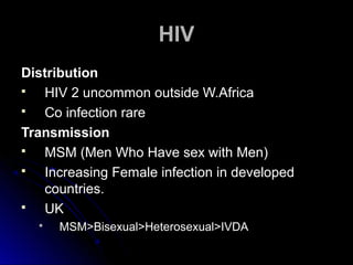 HIVHIV
DistributionDistribution
 HIV 2 uncommon outside W.AfricaHIV 2 uncommon outside W.Africa
 Co infection rareCo infection rare
TransmissionTransmission
 MSM (Men Who Have sex with Men)MSM (Men Who Have sex with Men)
 Increasing Female infection in developedIncreasing Female infection in developed
countries.countries.
 UKUK
 MSM>Bisexual>Heterosexual>IVDAMSM>Bisexual>Heterosexual>IVDA
 