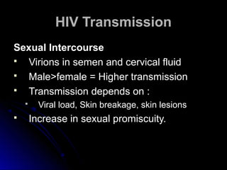 HIV TransmissionHIV Transmission
Sexual IntercourseSexual Intercourse
 Virions in semen and cervical fluidVirions in semen and cervical fluid
 Male>female = Higher transmissionMale>female = Higher transmission
 Transmission depends on :Transmission depends on :
 Viral load, Skin breakage, skin lesionsViral load, Skin breakage, skin lesions
 Increase in sexual promiscuity.Increase in sexual promiscuity.
 