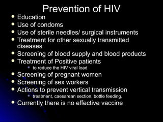 Prevention of HIVPrevention of HIV
 EducationEducation
 Use of condomsUse of condoms
 Use of sterile needles/ surgical instrumentsUse of sterile needles/ surgical instruments
 Treatment for other sexually transmittedTreatment for other sexually transmitted
diseasesdiseases
 Screening of blood supply and blood productsScreening of blood supply and blood products
 Treatment of Positive patientsTreatment of Positive patients
 to reduce the HIV viral loadto reduce the HIV viral load
 Screening of pregnant womenScreening of pregnant women
 Screening of sex workersScreening of sex workers
 Actions to prevent vertical transmissionActions to prevent vertical transmission
 treatment, caesarean section, bottle feeding.treatment, caesarean section, bottle feeding.
 Currently there is no effective vaccineCurrently there is no effective vaccine
 