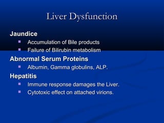 Liver DysfunctionLiver Dysfunction
JaundiceJaundice
 Accumulation of Bile productsAccumulation of Bile products
 Failure of Bilirubin metabolismFailure of Bilirubin metabolism
Abnormal Serum ProteinsAbnormal Serum Proteins
 Albumin, Gamma globulins, ALP.Albumin, Gamma globulins, ALP.
HepatitisHepatitis
 Immune response damages the Liver.Immune response damages the Liver.
 Cytotoxic effect on attached virions.Cytotoxic effect on attached virions.
 