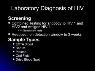 Laboratory Diagnosis of HIVLaboratory Diagnosis of HIV
ScreeningScreening
 Combined Testing for antibody to HIV 1 andCombined Testing for antibody to HIV 1 and
HIV2 and Antigen HIV-1HIV2 and Antigen HIV-1
 44thth
Generation testsGeneration tests
 Reduced non detection window to 3 weeksReduced non detection window to 3 weeks
Sample TypesSample Types
 EDTA BloodEDTA Blood
 SerumSerum
 PlasmaPlasma
 Oral FluidOral Fluid
 Dried Blood Spot.Dried Blood Spot.
 