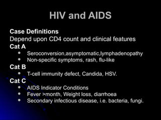 HIV and AIDSHIV and AIDS
Case DefinitionsCase Definitions
Depend upon CD4 count and clinical featuresDepend upon CD4 count and clinical features
Cat ACat A
 Seroconversion,asymptomatic,lymphadenopathySeroconversion,asymptomatic,lymphadenopathy
 Non-specific symptoms, rash, flu-likeNon-specific symptoms, rash, flu-like
Cat BCat B
 T-cell immunity defect, Candida, HSV.T-cell immunity defect, Candida, HSV.
Cat CCat C
 AIDS Indicator ConditionsAIDS Indicator Conditions
 Fever >month, Weight loss, diarrhoeaFever >month, Weight loss, diarrhoea
 Secondary infectious disease, i.e. bacteria, fungi.Secondary infectious disease, i.e. bacteria, fungi.
 