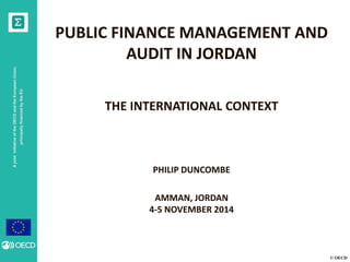 © OECD 
A joint initiative of the OECD and the European Union, principally financed by the EU 
PUBLIC FINANCE MANAGEMENT AND AUDIT IN JORDAN 
THE INTERNATIONAL CONTEXT 
PHILIP DUNCOMBE 
AMMAN, JORDAN 
4-5 NOVEMBER 2014  