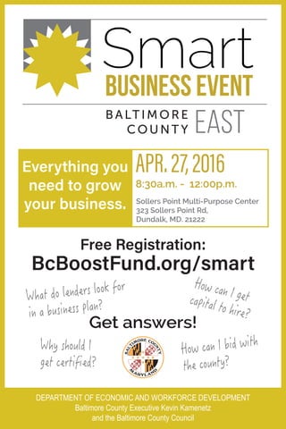 Make it happen for you
Smart
BALTIMORE
CO UNT Y EAST
Free Registration:
BcBoostFund.org/smart
Everything you
need to grow
your business. Sollers Point Multi-Purpose Center
323 Sollers Point Rd,
Dundalk, MD. 21222
APR.27,2016
8:30a.m. - 12:00p.m.
What do lenders look for
in a business plan?
How can I getcapital to hire?
Why should I
get certified?
How can I bid with
the county?
Get answers!
DEPARTMENT OF ECONOMIC AND WORKFORCE DEVELOPMENT
Baltimore County Executive Kevin Kamenetz
and the Baltimore County Council
 