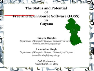The Status and Potential
of
Free and Open Source Software (FOSS)
in
Guyana
Donielle Dundas
Department of Computer Science, University of Guyana
donielle.dundas@uog.edu.gy
Lenandlar Singh
Department of Computer Science, University of Guyana
lenandlar.singh@uog.edu.gy
CAS Conference
November 2 – 4, 2012
 