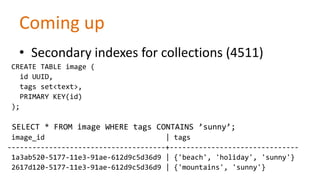 Coming up
• Secondary indexes for collections (4511)
CREATE TABLE image (
id UUID,
tags set<text>,
PRIMARY KEY(id)
);

SELECT * FROM image WHERE tags CONTAINS ’sunny’;
image_id
| tags
--------------------------------------+------------------------------1a3ab520-5177-11e3-91ae-612d9c5d36d9 | {'beach', 'holiday', 'sunny'}
2617d120-5177-11e3-91ae-612d9c5d36d9 | {'mountains', 'sunny'}

 