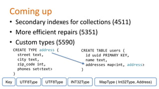 Coming up
• Secondary indexes for collections (4511)
• More efficient repairs (5351)
• Custom types (5590)
CREATE TYPE address (
street text,
city text,
zip_code int,
phones set<text>
)
Key

UTF8Type

UTF8Type

CREATE TABLE users (
id uuid PRIMARY KEY,
name text,
addresses map<int, address>
)
INT32Type

MapType ( Int32Type, Address)

 