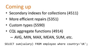 Coming up
•
•
•
•

Secondary indexes for collections (4511)
More efficient repairs (5351)
Custom types (5590)
CQL aggregate functions (4914)
– AVG, MIN, MAX, MEAN, SUM, etc.

SELECT sum(salary) FROM employee where country='UK';

 