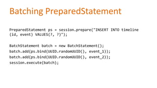 Batching PreparedStatement
PreparedStatement ps = session.prepare("INSERT INTO timeline
(id, event) VALUES(?, ?)");
BatchStatement batch = new BatchStatement();
batch.add(ps.bind(UUID.randomUUID(), event_1));
batch.add(ps.bind(UUID.randomUUID(), event_2));
session.execute(batch);

 