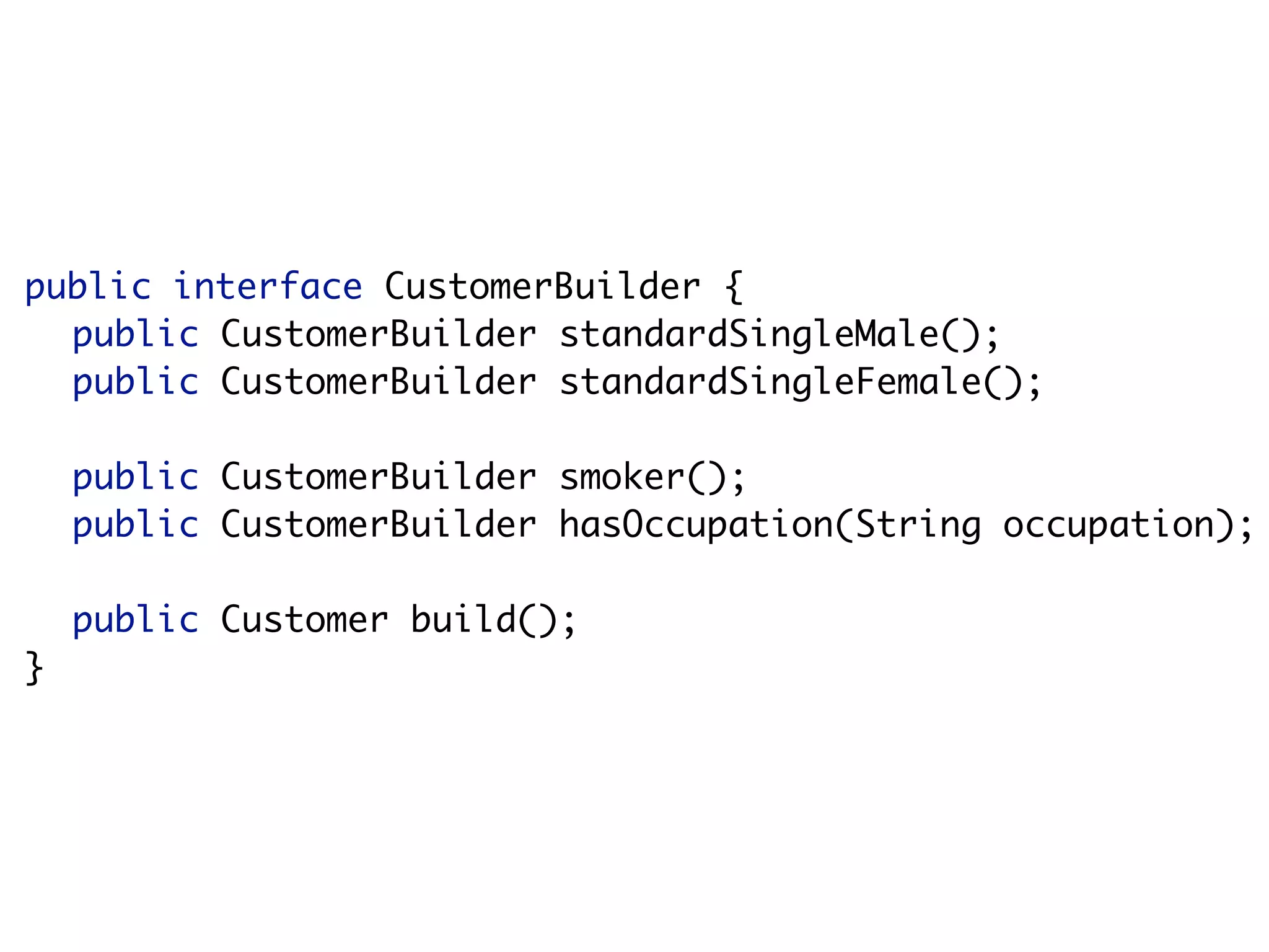 public interface CustomerBuilder {
  public CustomerBuilder standardSingleMale();
  public CustomerBuilder standardSingleFemale();

    public CustomerBuilder smoker();
    public CustomerBuilder hasOccupation(String occupation);

    public Customer build();
}
 