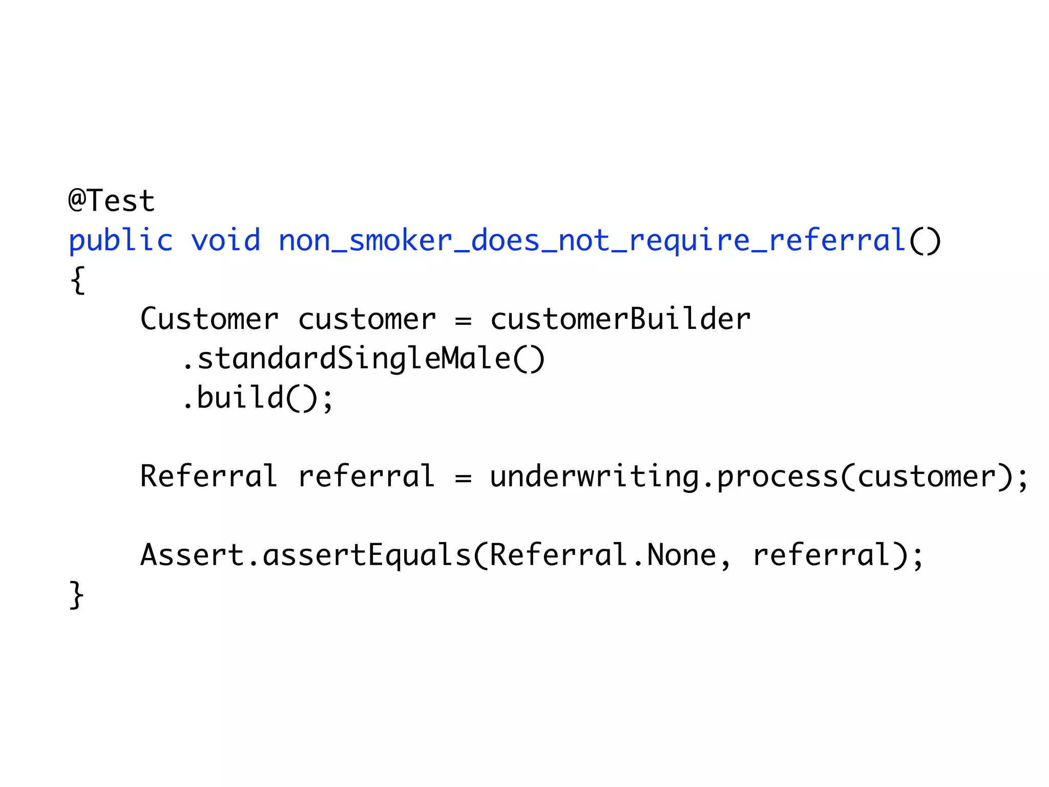 @Test
	   public void non_smoker_does_not_require_referral()
	   {
        Customer customer = customerBuilder
          .standardSingleMale()
          .build();

        Referral referral = underwriting.process(customer);

        Assert.assertEquals(Referral.None, referral);
	   }
 