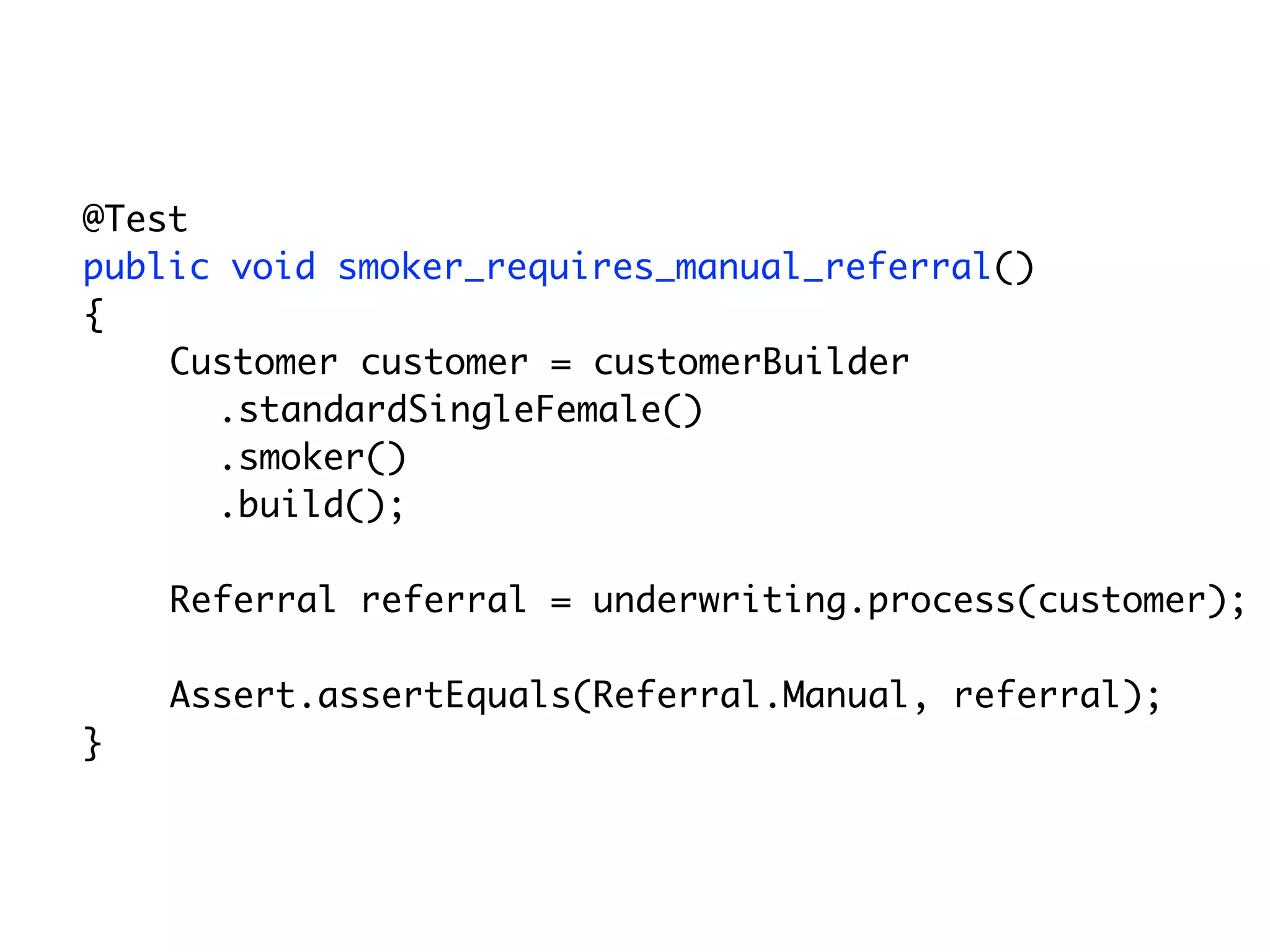 @Test
	   public void smoker_requires_manual_referral()
	   {
        Customer customer = customerBuilder
          .standardSingleFemale()
          .smoker()
          .build();

        Referral referral = underwriting.process(customer);

        Assert.assertEquals(Referral.Manual, referral);
	   }
 