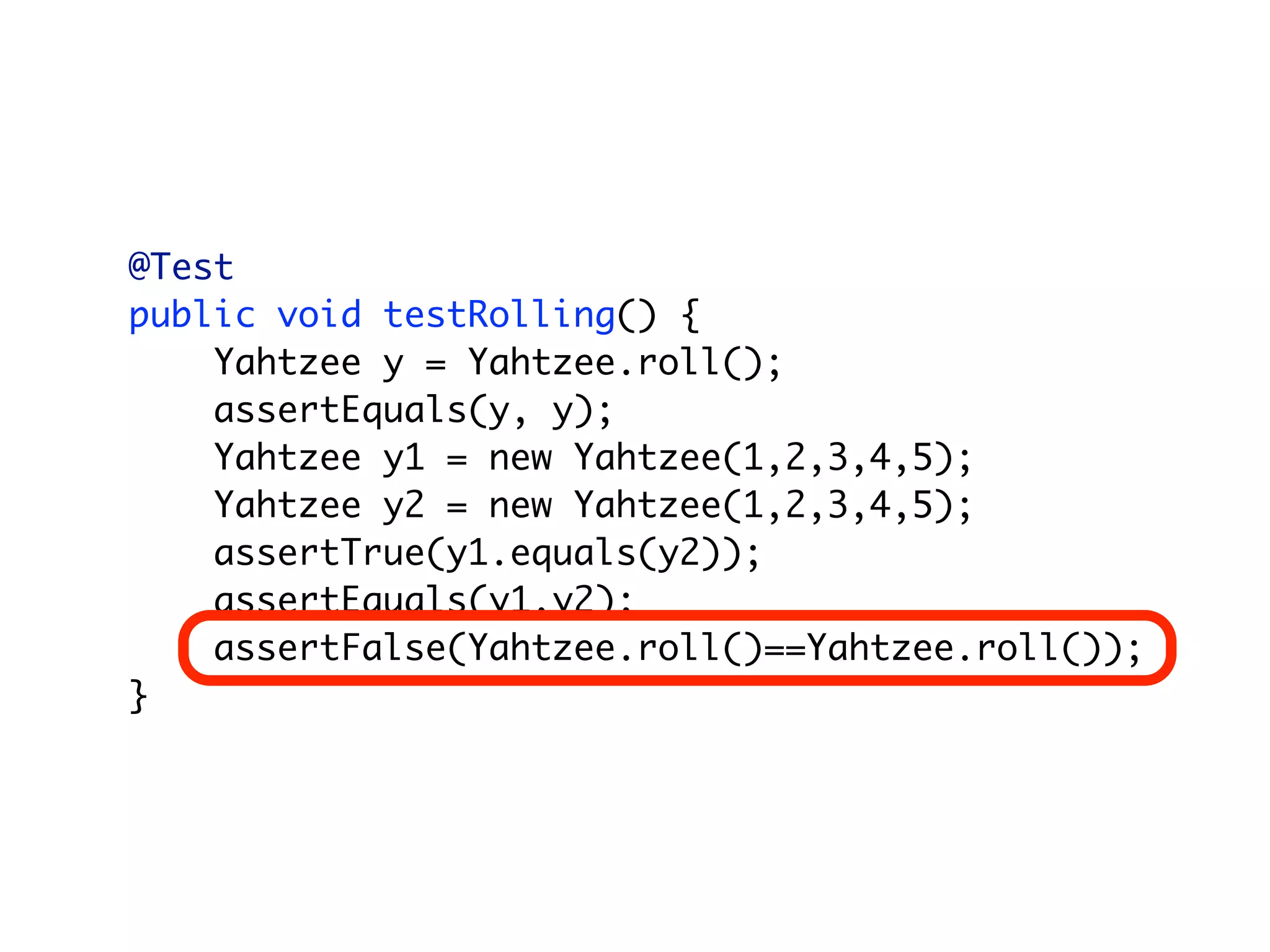 @Test
public void testRolling() {
    Yahtzee y = Yahtzee.roll();
    assertEquals(y, y);
    Yahtzee y1 = new Yahtzee(1,2,3,4,5);
    Yahtzee y2 = new Yahtzee(1,2,3,4,5);
    assertTrue(y1.equals(y2));
    assertEquals(y1,y2);
    assertFalse(Yahtzee.roll()==Yahtzee.roll());
}
 